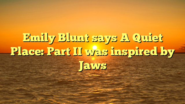 Emily Blunt says A Quiet Place: Part II was inspired by Jaws