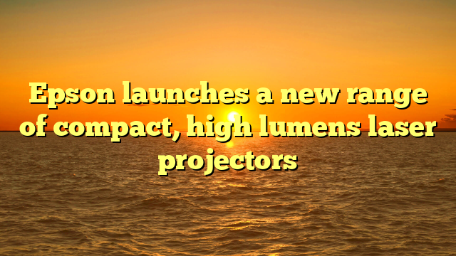Epson launches a new range of compact, high lumens laser projectors