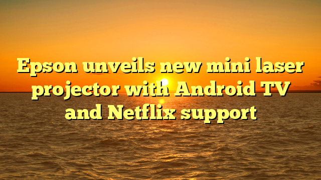 Epson unveils new mini laser projector with Android TV and Netflix support