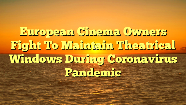 European Cinema Owners Fight To Maintain Theatrical Windows During Coronavirus Pandemic