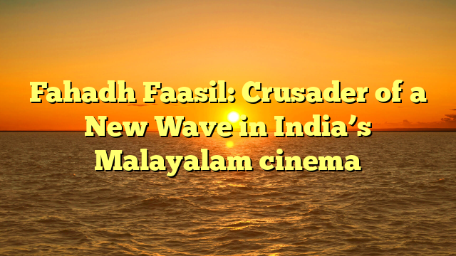 Fahadh Faasil: Crusader of a New Wave in India’s Malayalam cinema