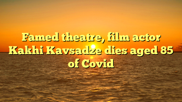 Famed theatre, film actor Kakhi Kavsadze dies aged 85 of Covid