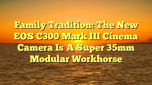 Family Tradition: The New EOS C300 Mark III Cinema Camera Is A Super 35mm Modular Workhorse