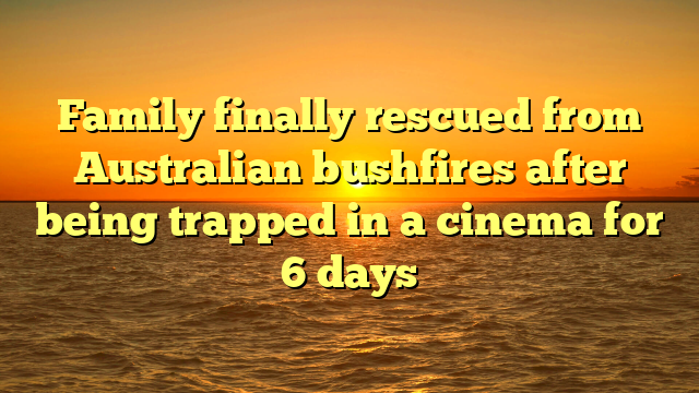 Family finally rescued from Australian bushfires after being trapped in a cinema for 6 days