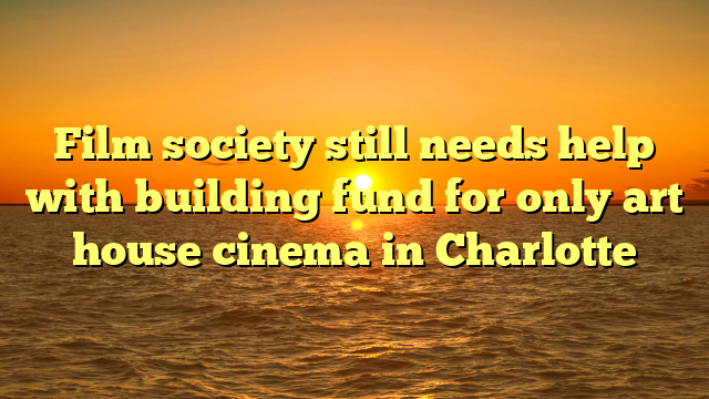 Film society still needs help with building fund for only art house cinema in Charlotte