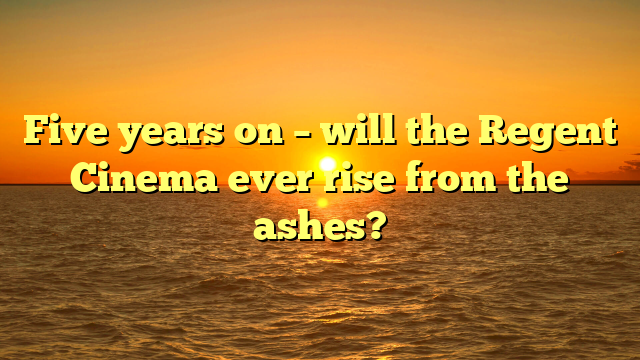 Five years on – will the Regent Cinema ever rise from the ashes?