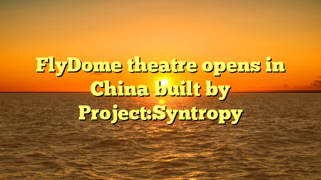 FlyDome theatre opens in China built by Project:Syntropy