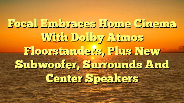 Focal Embraces Home Cinema With Dolby Atmos Floorstanders, Plus New Subwoofer, Surrounds And Center Speakers