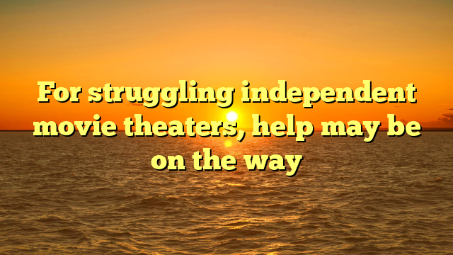 For struggling independent movie theaters, help may be on the way