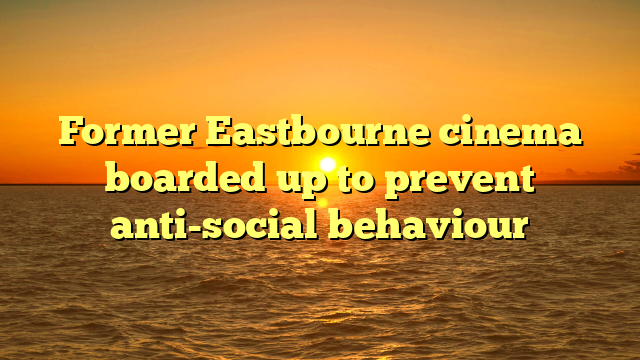 Former Eastbourne cinema boarded up to prevent anti-social behaviour