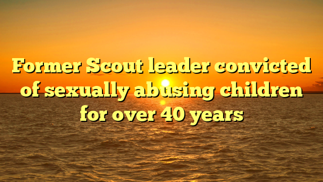 Former Scout leader convicted of sexually abusing children for over 40 years