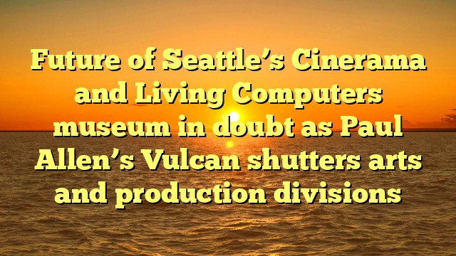 Future of Seattle’s Cinerama and Living Computers museum in doubt as Paul Allen’s Vulcan shutters arts and production divisions