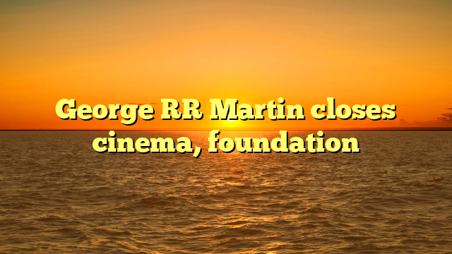 George RR Martin closes cinema, foundation