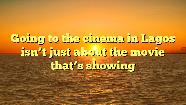 Going to the cinema in Lagos isn’t just about the movie that’s showing
