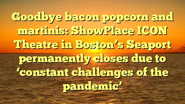 Goodbye bacon popcorn and martinis: ShowPlace ICON Theatre in Boston’s Seaport permanently closes due to ‘constant challenges of the pandemic’