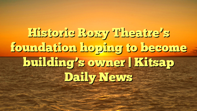 Historic Roxy Theatre’s foundation hoping to become building’s owner | Kitsap Daily News