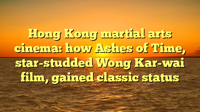 Hong Kong martial arts cinema: how Ashes of Time, star-studded Wong Kar-wai film, gained classic status