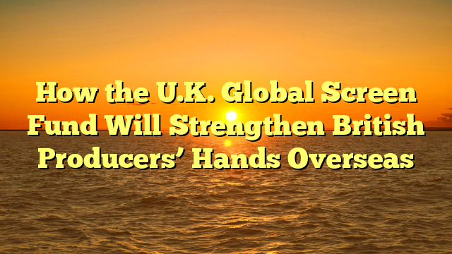 How the U.K. Global Screen Fund Will Strengthen British Producers’ Hands Overseas