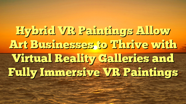 Hybrid VR Paintings Allow Art Businesses to Thrive with Virtual Reality Galleries and Fully Immersive VR Paintings
