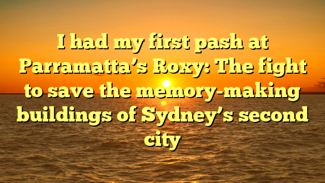 I had my first pash at Parramatta’s Roxy: The fight to save the memory-making buildings of Sydney’s second city