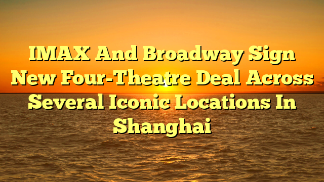 IMAX And Broadway Sign New Four-Theatre Deal Across Several Iconic Locations In Shanghai