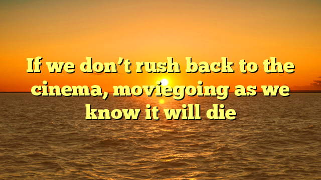 If we don’t rush back to the cinema, moviegoing as we know it will die