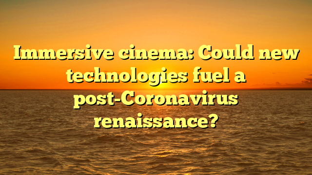 Immersive cinema: Could new technologies fuel a post-Coronavirus renaissance?