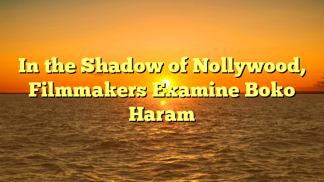 In the Shadow of Nollywood, Filmmakers Examine Boko Haram