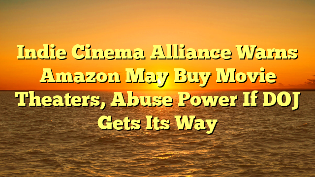 Indie Cinema Alliance Warns Amazon May Buy Movie Theaters, Abuse Power If DOJ Gets Its Way