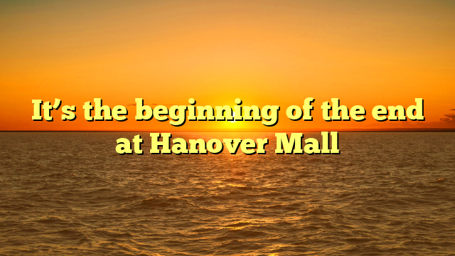 It’s the beginning of the end at Hanover Mall