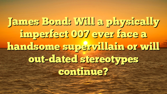 James Bond: Will a physically imperfect 007 ever face a handsome supervillain or will out-dated stereotypes continue?
