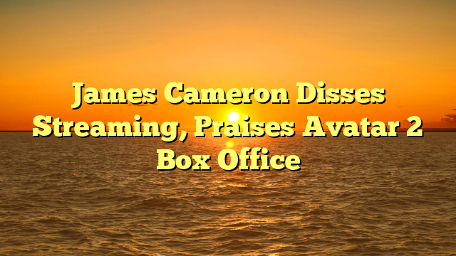 James Cameron Disses Streaming, Praises Avatar 2 Box Office