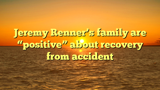 Jeremy Renner’s family are “positive” about recovery from accident