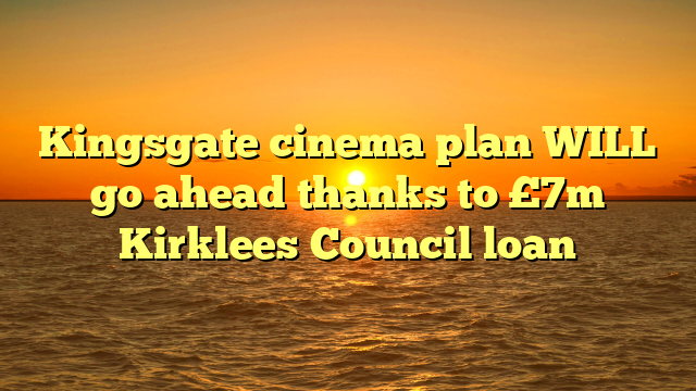 Kingsgate cinema plan WILL go ahead thanks to £7m Kirklees Council loan