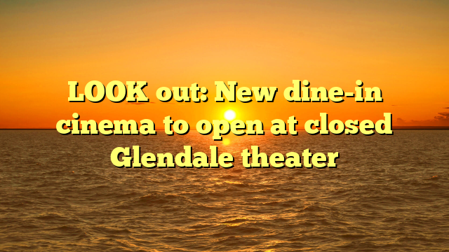 LOOK out: New dine-in cinema to open at closed Glendale theater