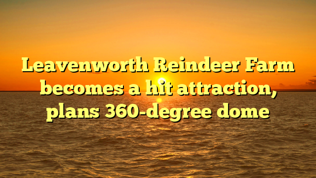 Leavenworth Reindeer Farm becomes a hit attraction, plans 360-degree dome