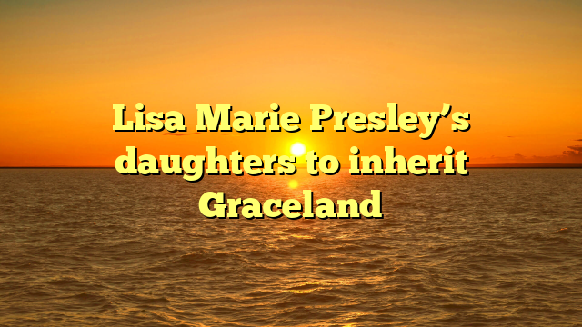 Lisa Marie Presley’s daughters to inherit Graceland
