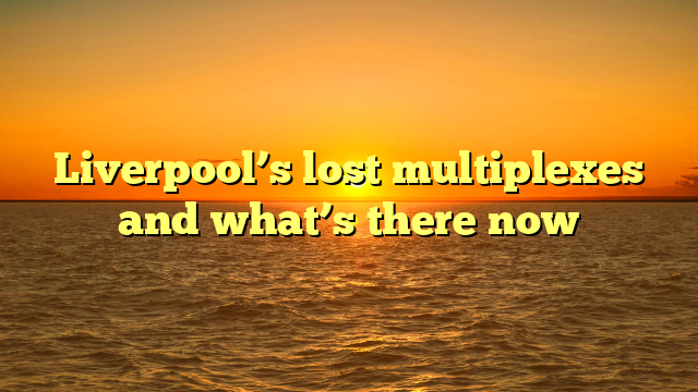 Liverpool’s lost multiplexes and what’s there now