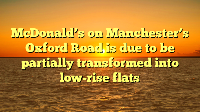 McDonald’s on Manchester’s Oxford Road is due to be partially transformed into low-rise flats