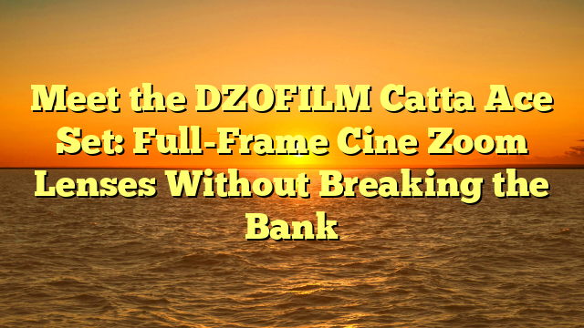Meet the DZOFILM Catta Ace Set: Full-Frame Cine Zoom Lenses Without Breaking the Bank