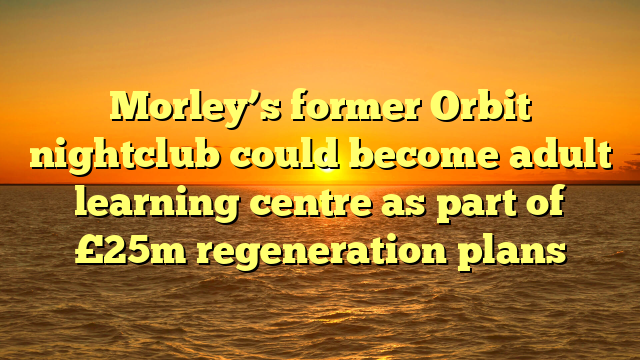 Morley’s former Orbit nightclub could become adult learning centre as part of £25m regeneration plans