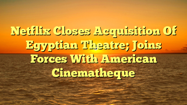 Netflix Closes Acquisition Of Egyptian Theatre; Joins Forces With American Cinematheque