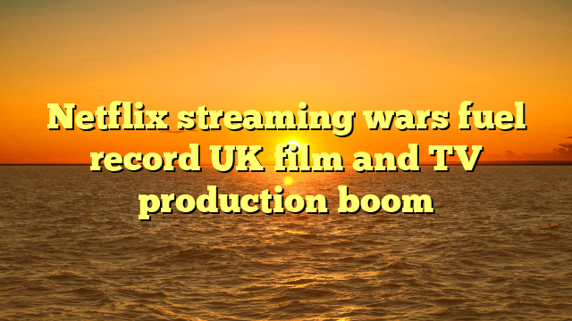 Netflix streaming wars fuel record UK film and TV production boom