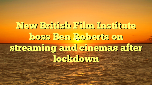 New British Film Institute boss Ben Roberts on streaming and cinemas after lockdown