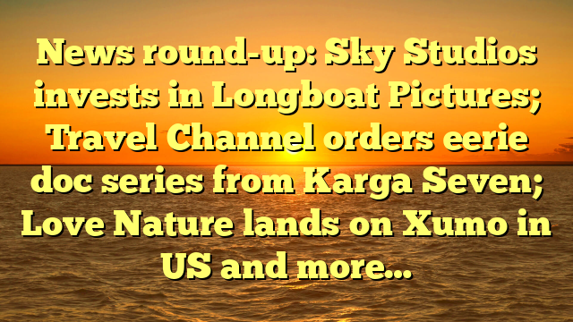 News round-up: Sky Studios invests in Longboat Pictures; Travel Channel orders eerie doc series from Karga Seven; Love Nature lands on Xumo in US and more…