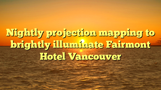 Nightly projection mapping to brightly illuminate Fairmont Hotel Vancouver