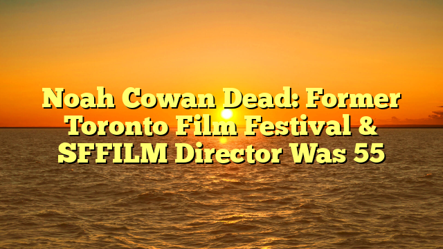 Noah Cowan Dead: Former Toronto Film Festival & SFFILM Director Was 55