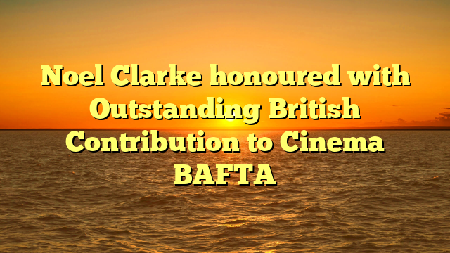 Noel Clarke honoured with Outstanding British Contribution to Cinema BAFTA