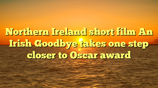 Northern Ireland short film An Irish Goodbye takes one step closer to Oscar award