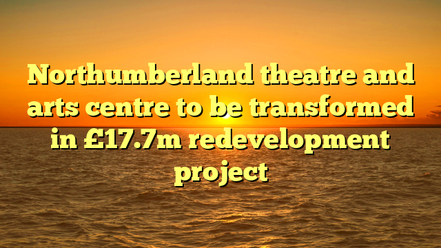 Northumberland theatre and arts centre to be transformed in £17.7m redevelopment project